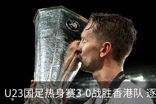 U23国足热身赛3-0战胜香港队 逐梦之路展现希望的光芒